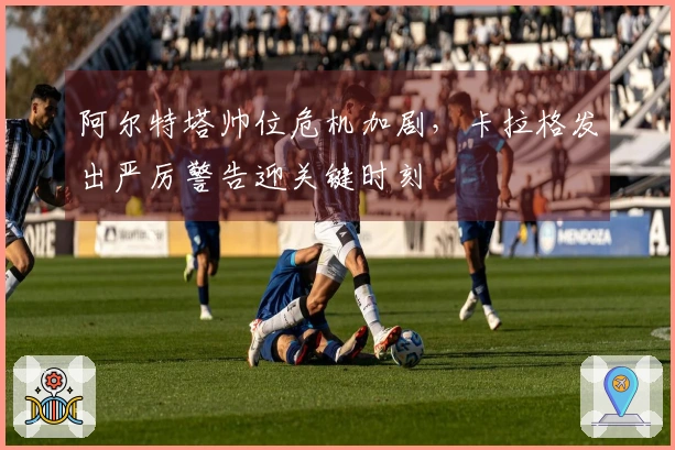 阿尔特塔帅位危机加剧，卡拉格发出严厉警告迎关键时刻