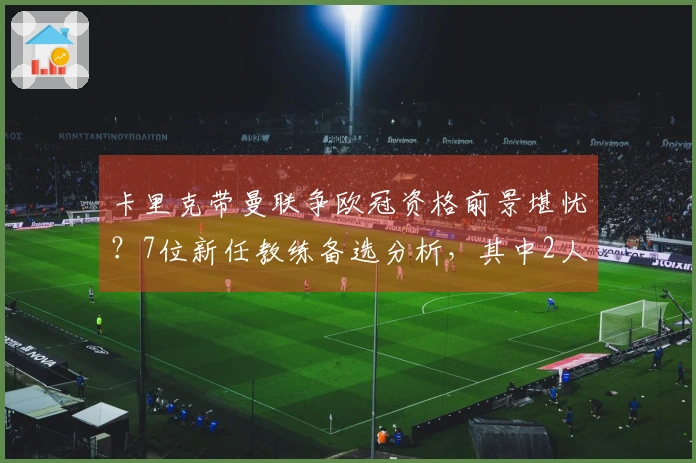 卡里克带曼联争欧冠资格前景堪忧？7位新任教练备选分析，其中2人被看好，3人疑问重重