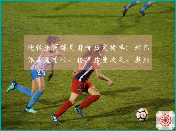 德转法国球员身价历史榜单：姆巴佩高居首位，格里兹曼次之，奥利塞位列第三