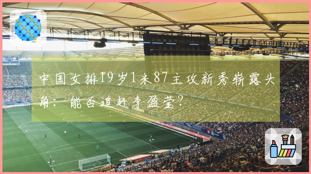 中国女排19岁1米87主攻新秀崭露头角：能否追赶李盈莹？