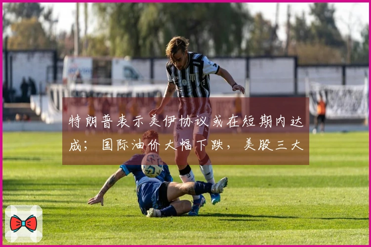 特朗普表示美伊协议或在短期内达成；国际油价大幅下跌，美股三大指数上涨；七家电商网站被罚近36亿元；张雪在机车赛中获第二名丨每经早参