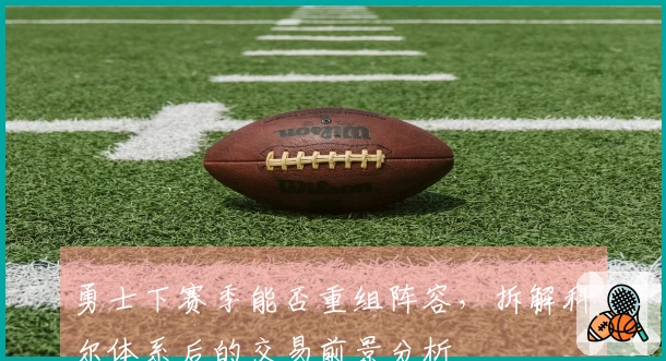 勇士下赛季能否重组阵容，拆解科尔体系后的交易前景分析