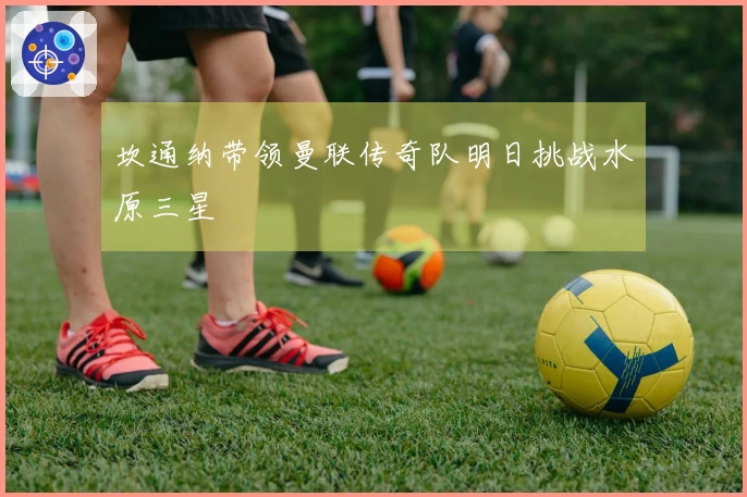 坎通纳带领曼联传奇队明日挑战水原三星