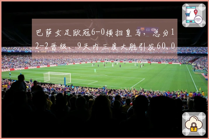 巴萨女足欧冠6-0横扫皇马，总分12-2晋级，9天内三度大胜引发60,000人关注