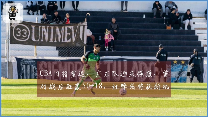 CBA旧将重返，广东队迎来强援，曾对战后狂轰50+18，杜锋或将获新机遇