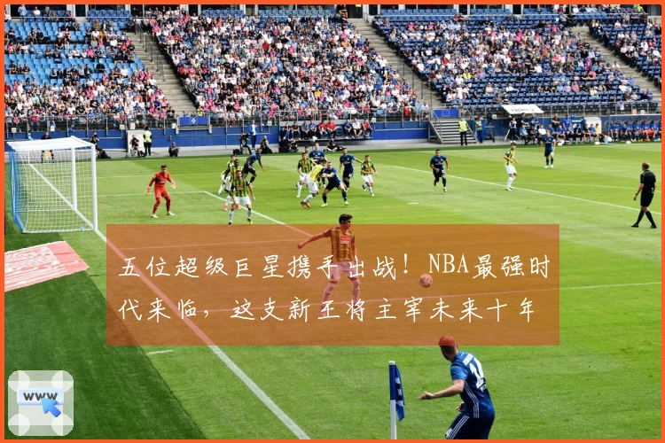 五位超级巨星携手出战！NBA最强时代来临，这支新王将主宰未来十年！