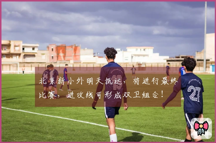 北京新小外明天抵达，将进行最终比赛，进攻线可形成双卫组合！