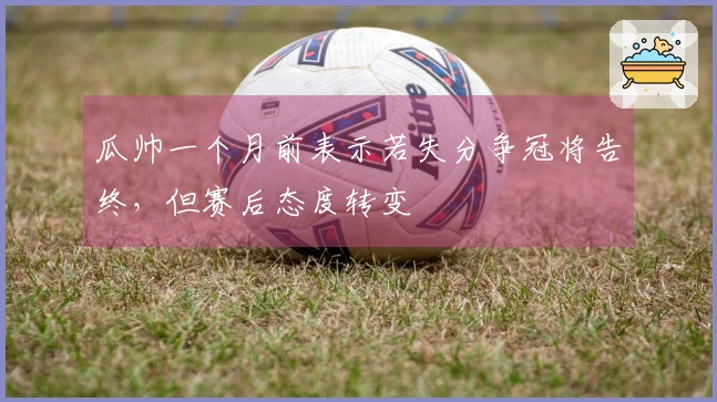 瓜帅一个月前表示若失分争冠将告终，但赛后态度转变