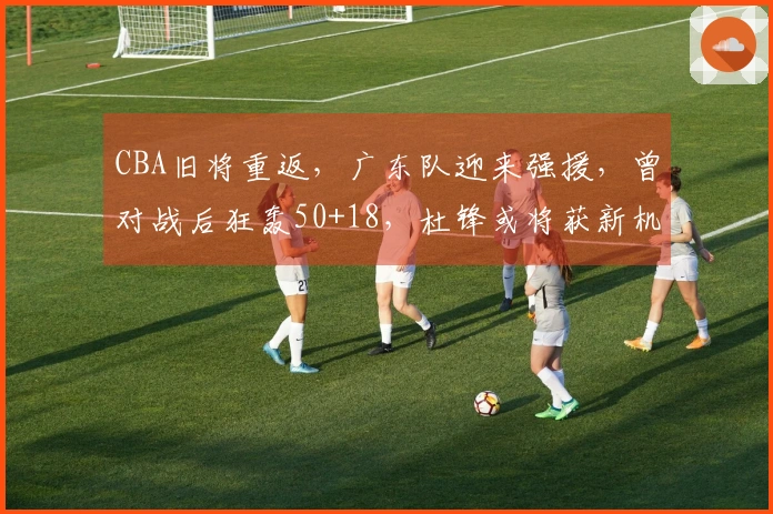 CBA旧将重返，广东队迎来强援，曾对战后狂轰50+18，杜锋或将获新机遇