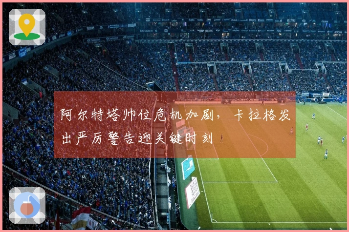 阿尔特塔帅位危机加剧，卡拉格发出严厉警告迎关键时刻