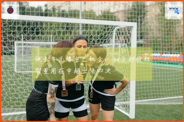 他去年无缘中乙机会，如今却被郑智重用在中超出场四次